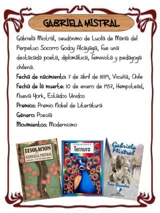 GABRIELA MISTRAL
Gabriela Mistral, seudónimo de Lucila de María del
Perpetuo Socorro Godoy Alcayaga, fue una
destacada poeta, diplomática, feminista y pedagoga

chilena.
Fecha de nacimiento: 7 de abril de 1889, Vicuña, Chile
Fecha de la muerte: 10 de enero de 1957, Hempstead,
Nueva York, Estados Unidos
Premios: Premio Nobel de Literatura
Género: Poesía
Movimientos: Modernismo

 