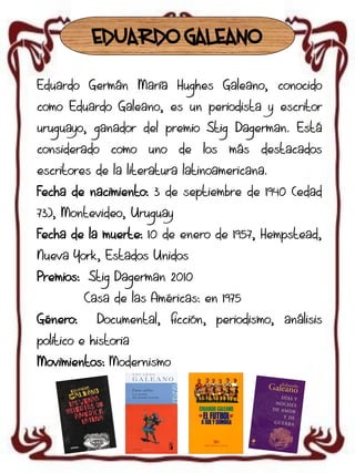 EDUARDO GALEANO
Eduardo Germán María Hughes Galeano, conocido
como Eduardo Galeano, es un periodista y escritor
uruguayo, ganador del premio Stig Dagerman. Está

considerado

como

uno

de los

más

destacados

escritores de la literatura latinoamericana.
Fecha de nacimiento: 3 de septiembre de 1940 (edad
73), Montevideo, Uruguay
Fecha de la muerte: 10 de enero de 1957, Hempstead,
Nueva York, Estados Unidos
Premios: Stig Dagerman 2010
Casa de las Américas: en 1975

Género:

Documental, ficción, periodismo, análisis

político e historia
Movimientos: Modernismo

 
