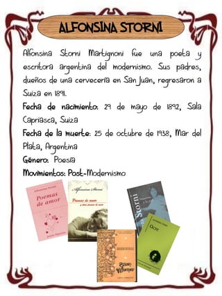 ALFONSINA STORNI
Alfonsina

Storni

Martignoni

fue

una

poeta

y

escritora argentina del modernismo. Sus padres,
dueños de una cervecería en San Juan, regresaron a

Suiza en 1891.
Fecha de nacimiento: 29 de mayo de 1892, Sala
Capriasca, Suiza
Fecha de la muerte: 25 de octubre de 1938, Mar del
Plata, Argentina
Género: Poesía
Movimientos: Post-Modernismo

 