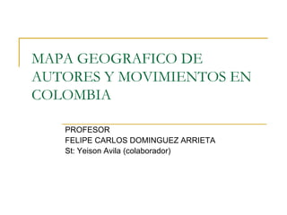 MAPA GEOGRAFICO DE 
AUTORES Y MOVIMIENTOS EN 
COLOMBIA 
PROFESOR 
FELIPE CARLOS DOMINGUEZ ARRIETA 
St: Yeison Avila (colaborador) 
 