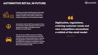 AUTOMOTIVE RETAIL IN FUTURE
Automotive retail will shift from a product-driven
to a customer-centric approach to drive customer
loyalty and to adapt to changing customer
behavior and expectations.
The rise of new mobility concepts and shifting
mobility preferences of private and commercial
customers (e.g., private and business-car sharing,
Cab aggregators and Self-drive vendors and an
increasing role of used cars and fleet) are causing
automakers and automotive retailers to rethink
their current business model.
Customers are able to quickly interact and easily
access information across media and devices —
anytime, anywhere. This needs to reflect in the
customer experience and marketing strategies.
Digitization, regulations,
evolving customer needs and
new competitors necessitate
a rethink of the retail model
Ernst & Young
 