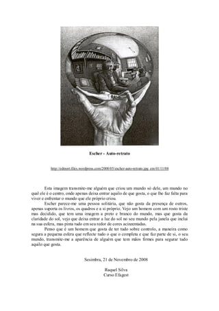 Escher - Auto-retrato
http://edmort.files.wordpress.com/2008/05/escher-auto-retrato.jpg em 01/11/08
Esta imagem transmite-me alguém que criou um mundo só dele, um mundo no
qual ele é o centro, onde apenas deixa entrar aquilo de que gosta, o que lhe faz falta para
viver e enfrentar o mundo que ele próprio criou.
Escher parece-me uma pessoa solitária, que não gosta da presença de outros,
apenas suporta os livros, os quadros e a si próprio. Vejo um homem com um rosto triste
mas decidido, que tem uma imagem a preto e branco do mundo, mas que gosta da
claridade do sol, vejo que deixa entrar a luz do sol no seu mundo pela janela que inclui
na sua esfera, mas pinta tudo em seu redor de cores acinzentadas.
Penso que é um homem que gosta de ter tudo sobre controlo, a maneira como
segura a pequena esfera que reflecte tudo o que o completa e que faz parte de si, o seu
mundo, transmite-me a aparência de alguém que tem mãos firmes para segurar tudo
aquilo que gosta.
Sesimbra, 21 de Novembro de 2008
Raquel Silva
Curso Efagest
 