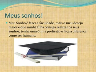 Meus sonhos!
 Meu Sonho é fazer a faculdade, mais o meu desejo
 maior é que minha filha consiga realizar os seus
 sonhos, tenha uma ótima profissão e faça a diferença
 como ser humano.
 