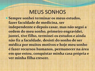 MEUS SONHOS
 Sempre sonhei terminar os meus estudos,
  fazer faculdade de medicina, ser
  independente e depois casar, mas não segui a
  ordem do meu sonho, primeiro engravidei,
  juntei, tive filho, terminei os estudos e ainda
  não fiz a faculdade, desisti do sonho de ser
  médica por muitos motivos e hoje meu sonho
  é fazer recursos humanos, permanecer na área
  em que estou, conquistar minha casa própria e
  ver minha filha crescer.
 