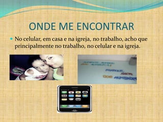 ONDE ME ENCONTRAR
 No celular, em casa e na igreja, no trabalho, acho que
 principalmente no trabalho, no celular e na igreja.
 