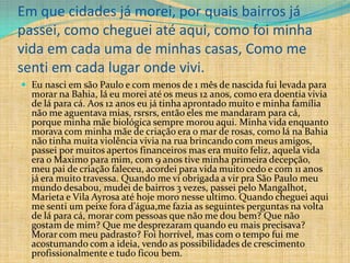 Em que cidades já morei, por quais bairros já
passei, como cheguei até aqui, como foi minha
vida em cada uma de minhas casas, Como me
senti em cada lugar onde vivi.
 Eu nasci em são Paulo e com menos de 1 mês de nascida fui levada para
  morar na Bahia, lá eu morei até os meus 12 anos, como era doentia vivia
  de lá para cá. Aos 12 anos eu já tinha aprontado muito e minha família
  não me aguentava mias, rsrsrs, então eles me mandaram para cá,
  porque minha mãe biológica sempre morou aqui. Minha vida enquanto
  morava com minha mãe de criação era o mar de rosas, como lá na Bahia
  não tinha muita violência vivia na rua brincando com meus amigos,
  passei por muitos apertos financeiros mas era muito feliz, aquela vida
  era o Maximo para mim, com 9 anos tive minha primeira decepção,
  meu pai de criação faleceu, acordei para vida muito cedo e com 11 anos
  já era muito travessa. Quando me vi obrigada a vir pra São Paulo meu
  mundo desabou, mudei de bairros 3 vezes, passei pelo Mangalhot,
  Marieta e Vila Ayrosa até hoje moro nesse ultimo. Quando cheguei aqui
  me senti um peixe fora d’água,me fazia as seguintes perguntas na volta
  de lá para cá, morar com pessoas que não me dou bem? Que não
  gostam de mim? Que me desprezaram quando eu mais precisava?
  Morar com meu padrasto? Foi horrível, mas com o tempo fui me
  acostumando com a ideia, vendo as possibilidades de crescimento
  profissionalmente e tudo ficou bem.
 