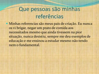 Que pessoas são minhas
              referências
 Minhas referencias são meus pais de criação. Eu nunca
 os vi brigar, negar um prato de comida aos
 necessitados mesmo que ainda tivessem na pior
 situação, nunca desistiu, sempre me deu exemplos de
 educação e me ensinou a estudar mesmo não tendo
 nem o fundamental.
 