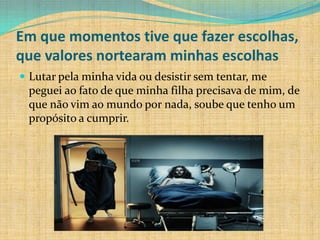 Em que momentos tive que fazer escolhas,
que valores nortearam minhas escolhas
 Lutar pela minha vida ou desistir sem tentar, me
 peguei ao fato de que minha filha precisava de mim, de
 que não vim ao mundo por nada, soube que tenho um
 propósito a cumprir.
 
