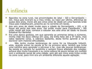 A infância Nascidos na zona rural, nas proximidades de Jataí – GO e Serranópolis – GO, meus pais tiveram eu e meu irmão, eu nasci por último, diferença de quase dois anos, morei até aos cinco anos de idade em uma fazenda onde meus pais trabalhavam, próximo ao rio corrente em Goiás. Aos seis anos de idade mudei para a cidade de Serranópolis – GO, e lá fiquei até perto dos sete anos. Daí então mudei para Cassilândia – MS onde resido até hoje, comecei a estudar aos sete anos de idade na Escola Estadual Rui Barbosa. Era uma época gostosa, em que aprendia as primeiras letras e números, minha mãe me dava reforço em casa, ela tinha feito até a 5ª Série, mas sabia bastante coisa, e cobrava bastante, desta forma aprendi a ler e escrever sem maiores dificuldades. Não tenho muitas lembranças de como foi na Educação Infantil, aliás, quando entrei na escola já foi na primeira série, lembro que tinha uma cartilha para aprender a escrever e ler, mas são poucas lembranças. Na escola eu sempre fui quietinho e sempre ficava afastado dos colegas, achava eles muito travessos e eu como estava há pouco tempo em contato com o ambiente social de uma cidade, pois até aos cinco anos tinha vivido na zona rural, para mim era um ambiente diferente aquela agitação. 