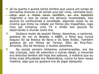 Já na quarta e quinta séries lembro que usava um conga de borrachas brancas e de tecido azul por cima, camiseta azul, calça azul e meias azuis também, eu era bastante magrinho e isso às vezes me deixava incomodado. Aos poucos fui conhecendo a sociedade, algumas vezes fui ao cinema que tinha na cidade ver filmes dos trapalhões, logo meu pai comprou uma TV e então aos poucos fui observando o mundo como era. Gostava muito de assistir filmes, desenhos, e cantores, gostava de ver os Beatles e ABBA, o filme que nunca esqueci foi da Branca de Neve e Os Sete Anões. Também gostava de ver filmes do Tarzan, Sítio do Pica-Pau-Amarelo, ilha da fantasia, e muitos desenhos. Na escola sempre tínhamos comemorações, era dia das crianças, sete de setembro e outras datas, a merenda era deliciosa lembro até hoje dos sabores, a matéria que eu tinha mais dificuldade era Matemática, nunca fui bom nessa matéria, algo que eu gostava era de jogar basquete.  