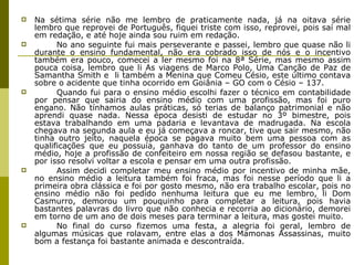 Na sétima série não me lembro de praticamente nada, já na oitava série lembro que reprovei de Português, fiquei triste com isso, reprovei, pois saí mal em redação, e até hoje ainda sou ruim em redação. No ano seguinte fui mais perseverante e passei, lembro que quase não li durante o ensino fundamental, não era cobrado isso de nós e o incentivo também era pouco, comecei a ler mesmo foi na 8ª Série, mas mesmo assim pouca coisa, lembro que li As viagens de Marco Polo, Uma Canção de Paz de Samantha Smith e  li também a Menina que Comeu Césio, este último contava sobre o acidente que tinha ocorrido em Goiânia – GO com o Césio – 137. Quando fui para o ensino médio escolhi fazer o técnico em contabilidade por pensar que sairia do ensino médio com uma profissão, mas foi puro engano. Não tínhamos aulas práticas, só terias de balanço patrimonial e não aprendi quase nada. Nessa época desisti de estudar no 3º bimestre, pois estava trabalhando em uma padaria e levantava de madrugada. Na escola chegava na segunda aula e eu já começava a roncar, tive que sair mesmo, não tinha outro jeito, naquela época se pagava muito bem uma pessoa com as qualificações que eu possuía, ganhava do tanto de um professor do ensino médio, hoje a profissão de confeiteiro em nossa região se defasou bastante, e por isso resolvi voltar a escola e pensar em uma outra profissão. Assim decidi completar meu ensino médio por incentivo de minha mãe, no ensino médio a leitura também foi fraca, mas foi nesse período que li a primeira obra clássica e foi por gosto mesmo, não era trabalho escolar, pois no ensino médio não foi pedido nenhuma leitura que eu me lembro, li Dom Casmurro, demorou um pouquinho para completar a leitura, pois havia bastantes palavras do livro que não conhecia e recorria ao dicionário, demorei em torno de um ano de dois meses para terminar a leitura, mas gostei muito. No final do curso fizemos uma festa, a alegria foi geral, lembro de algumas músicas que rolavam, entre elas a dos Mamonas Assassinas, muito bom a festança foi bastante animada e descontraída.  