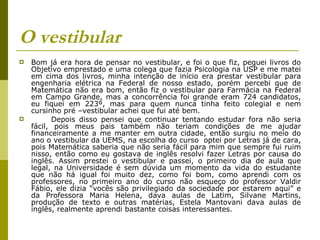 O vestibular Bom já era hora de pensar no vestibular, e foi o que fiz, peguei livros do Objetivo emprestado e uma colega que fazia Psicologia na USP e me matei em cima dos livros, minha intenção de início era prestar vestibular para engenharia elétrica na Federal de nosso estado, porém percebi que de Matemática não era bom, então fiz o vestibular para Farmácia na Federal em Campo Grande, mas a concorrência foi grande eram 724 candidatos, eu fiquei em 223º, mas para quem nunca tinha feito colegial e nem cursinho pré –vestibular achei que fui até bem. Depois disso pensei que continuar tentando estudar fora não seria fácil, pois meus pais também não teriam condições de me ajudar financeiramente a me manter em outra cidade, então surgiu no meio do ano o vestibular da UEMS, na escolha do curso  optei por Letras já de cara, pois Matemática saberia que não seria fácil para mim que sempre fui ruim nisso, então como eu gostava de inglês resolvi fazer Letras por causa do inglês. Assim prestei o vestibular e passei, o primeiro dia de aula que legal, na Universidade é sem dúvida um momento da vida do estudante que não há igual foi muito dez, como foi bom, como aprendi com os professores, no primeiro ano do curso não esqueço do professor Valdir Fábio, ele dizia “vocês são privilegiado da sociedade por estarem aqui” e da Professora Maria Helena, dava aulas de Latim, Silvane Martins, produção de texto e outras matérias, Estela Mantovani dava aulas de inglês, realmente aprendi bastante coisas interessantes. 