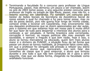 Terminando a faculdade fiz o concurso para professor de Língua Portuguesa, passei, mas demorou um pouco a ser chamado, assim no ano de 2003 tomei posse, e ano seguinte prestei concurso para professor de Inglês no estado de São Paulo, passei, mas não fui, o mesmo ocorreu em Uberlândia. Fiz também um concurso para Gestor de Ações Sociais da Secretaria da Assistência Social de nosso estado o qual fui chamado e fui para tomar posse, mas no dia da posse desisti, pois não queria ficar longe de minha cidade, comecei então a lecionar em Cassilândia, mas sinceramente não sou daqueles professores que se dizem apaixonados por dar aulas, pois o sistema em que estamos hoje em nosso país é muito difícil ter que fazer de tudo para despertar o interesse dos alunos para o conteúdo a ser estudado. A família brasileira está corrompida, corrupção é horrível, os nossos políticos dão mau exemplo na sociedade, e sempre o freguês é que tem razão, hoje é isso, o aluno se tornou mercadoria na educação, quem tem mais alunos maior é o dinheiro do FUNDEF, a situação ficou de tal forma que passar um aluno se tornou realidade, já presenciei fatos como este, em que o professor foi obrigado sob pressão a refazer seu diário para favorecer alunos que reprovaram, isso sem falar dos conselhos de classe que é para empurrar o aluno que brincou durante o ano todo e que não tem condições de ir para a série seguinte, mas que vai desta forma, chegando na faculdade como analfabeto funcional.  