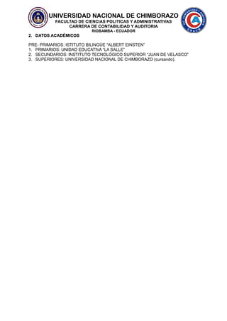 UNIVERSIDAD NACIONAL DE CHIMBORAZO
FACULTAD DE CIENCIAS POLITICAS Y ADMINISTRATIVAS
CARRERA DE CONTABILIDAD Y AUDITORIA
RIOBAMBA - ECUADOR
2. DATOS ACADÉMICOS
PRE- PRIMARIOS: ISTITUTO BILINGÜE “ALBERT EINSTEN”
1. PRIMARIOS: UNIDAD EDUCATIVA “LA SALLE”
2. SECUNDARIOS: INSTITUTO TECNOLÓGICO SUPERIOR “JUAN DE VELASCO”
3. SUPERIORES: UNIVERSIDAD NACIONAL DE CHIMBORAZO (cursando).
 