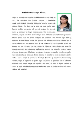 Tania Gissela Auqui Rivera
Tengo 19 años nací en la ciudad de Riobamba el 21 de Mayo de
1997, me considero una persona tranquila y responsable
estudie en la Unidad Educativa “Riobamba” anterior mente solía
entrenar Karate- Do ahora ya no pero me gusta mucho hacer
deporte, también me agrada salir con mis amigas, vivo con mis
padres y hermanos no tengo mascotas pues vivo en una casa
arrendada, después de clases pasó la mayor parte del tiempo con mi hermana y haciendo
deberes puesto que mis padres trabajan, me considero una persona algo tímida y
reservada no suelo hablar de mi vida privada con personas que recién conozco por lo
cual considero que las personas que no me conocen me suelen percibir como una
persona no muy sociable. No me gustan las injusticias pues pienso que todas las
personas debemos ser tratadas de igual manera tampoco me gustan las mentiras pues a
mí pensar las personas deberíamos ser siempre honestas, me agradan los niños pequeños
pues son adorables y tienen una forma diferente de percibir las cosas a diferencia de los
adultos. Voy a seguir la carrera de Psicología Educativa y Orientación Vocacional y
Familiar porque mi aspiración es poder llegar a ayudar a las personas con los diferentes
problemas que tengan aunque en especial a los niños, mi meta es lograr culminar la
carrera y seguir adquiriendo mayores conocimientos para así poder contribuir de manera
eficiente a la sociedad.