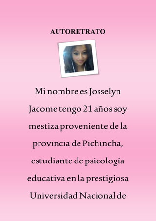 AUTORETRATO
MinombreesJosselyn
Jacome tengo 21añossoy
mestiza provenientedela
provincia de Pichincha,
estudiantedepsicología
educativaenlaprestigiosa
Universidad Nacional de
 