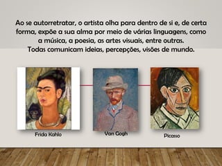 Ao se autorretratar, o artista olha para dentro de si e, de certa
forma, expõe a sua alma por meio de várias linguagens, como
a música, a poesia, as artes visuais, entre outras.
Todas comunicam ideias, percepções, visões de mundo.
Frida Kahlo Van Gogh Picasso
 