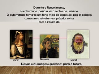 Durante o Renascimento,
o ser humano passa a ser o centro do universo.
O autorretrato torna-se um forte meio de expressão, pois os pintores
começam a retratar seus próprios rostos
com o intuito de:
Deixar suas imagens gravadas para o futuro.
Gauguin Monet
Durer
 