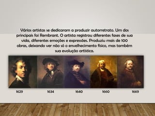 Vários artistas se dedicaram a produzir autorretrato. Um dos
principais foi Rembrant. O artista registrou diferentes fases de sua
vida, diferentes emoções e expressões. Produziu mais de 100
obras, deixando ver não só o envelhecimento físico, mas também
sua evolução artística.
1629 1634 1640 1660 1669
 