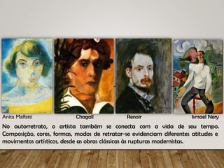 No autorretrato, o artista
Composição, cores, formas, modos de retratar-se evidenciam diferentes atitudes e
movimentos artísticos, desde as obras clássicas às rupturas modernistas.
Anita Malfatti Chagall Renoir Ismael Nery
também se conecta com a vida de seu tempo.
 