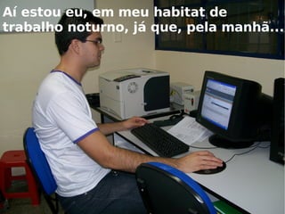 Aí estou eu, em meu habitat de trabalho noturno, já que, pela manhã...