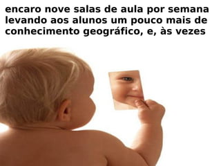 encaro nove salas de aula por semana levando aos alunos um pouco mais de conhecimento geográfico, e, às vezes