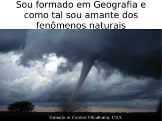 Sou formado em Geografia e como tal sou amante dos fenômenos naturais