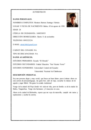 AUTORETRATO
DATOS PERSONALES.
NOMBRES COMPLETOS: Montero Barrera Santiago Fabricio
LUGAR Y FECHA DE NACIMIENTO: Baños, 05 de agosto de 1990
EDAD: 28
CÉDULA DE CIUDADANÍA: 1600530933
DIRECCIÓN DOMICILIARIA: Barrio 11 de noviembre
TELÉFONO: 0995325234
E-MAIL: aioria.fmb@gmail.com
CARNET DEL CONADIS: NA
TIPO DE DISCAPACIDAD: NA
DATOS ACADÉMICOS.
ESTUDIOS PRIMARIOS: Escuela “El Dorado”
ESTUDIOS SECUNDARIOS: Unidad Educativa “San Vicente Ferrer”
ESTUDIOS SUPERIORES: Universidad Central del Ecuador
Universidad Nacional de Chimborazo
DESCRIPCIÓN PERSONAL
Soy una persona alegre y muy social, que busca un buen futuro para sí mismo ahora en
esta carrera de psicopedagogía, me gusta leer, salir de viaje, escuchar la música de mi
agrado y jugar fútbol. Me gusta la comida tradicional
Vengo de la ciudad del Puyo donde viví toda mi vida, pero mi familia es de la ciudad de
Baños, Tungurahua. Tengo dos hermanos y 6 mascotas en casa.
Ahora en la ciudad de Riobamba, espero que me vaya de maravilla, cumplir mis metas y
aspiraciones y acabar la carrera.