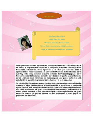 Nombres: Mayra Rocio
APELLIDO: Sisa Ñamo
Dirección domiciliar: Barrio el Batán
Correo Electrónico:mayrasisa-1995@hotmail.com
Lugar de nacimiento: Chimborazo- Riobamba
YO Mayra Sisa curse mis los primeros estudios en la escuela “García Moreno” de
mi barrio, la segundaria la estudie en el colegio de la Unidad Educativa “María
Mozzarello, actualmente debo agradecer a mi Dios por haberme dado la
oportunidad de haber ingresado a la Universidad Nacional de Chimborazo, por la
cual hoy endia estoy cursando el cuarto semestre de Psicopedagogía, no asido
fácil venir cursando los demás semestre pero debo decir que he aprendido mucho
de los errores al igual manera de los fracasos pero creo que es parte de la vida
estudiantil ya que si te lo proponer con esfuerzo. y fe todo es posible
Yo me considero una persona seria, humilde, soy muy respetosa trato de hacer las
cosas de la mejor manera posible y si puedo ayudar a alguien que lo nesesite lo
ago de corazón, amo desde pequeñaeldeporte enmis días libres me gusta también
leer libros de reflexión, me gusta realizar algo de manualidades , amo mucho a mi
familia ya que ellos son el pilar fundamental por el cual salgo adelante, me gusta
mucho mi carrera ya que me permite ser más humanista y poder palpar los
problemas de los demás.
AUTORETRATO