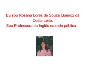 Eu sou Rosana Lores de Souza Queiroz da Costa Leite. Sou Professora de Inglês na rede pública.  