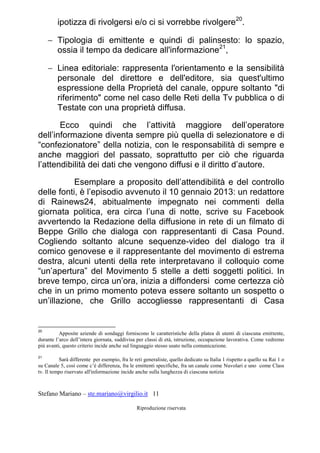Stefano Mariano – ste.mariano@virgilio.it 11
Riproduzione riservata
ipotizza di rivolgersi e/o ci si vorrebbe rivolgere20
.
 Tipologia di emittente e quindi di palinsesto: lo spazio,
ossia il tempo da dedicare all'informazione21
,
 Linea editoriale: rappresenta l'orientamento e la sensibilità
personale del direttore e dell'editore, sia quest'ultimo
espressione della Proprietà del canale, oppure soltanto "di
riferimento" come nel caso delle Reti della Tv pubblica o di
Testate con una proprietà diffusa.
Ecco quindi che l’attività maggiore dell’operatore
dell’informazione diventa sempre più quella di selezionatore e di
“confezionatore” della notizia, con le responsabilità di sempre e
anche maggiori del passato, soprattutto per ciò che riguarda
l’attendibilità dei dati che vengono diffusi e il diritto d’autore.
Esemplare a proposito dell’attendibilità e del controllo
delle fonti, è l’episodio avvenuto il 10 gennaio 2013: un redattore
di Rainews24, abitualmente impegnato nei commenti della
giornata politica, era circa l’una di notte, scrive su Facebook
avvertendo la Redazione della diffusione in rete di un filmato di
Beppe Grillo che dialoga con rappresentanti di Casa Pound.
Cogliendo soltanto alcune sequenze-video del dialogo tra il
comico genovese e il rappresentante del movimento di estrema
destra, alcuni utenti della rete interpretavano il colloquio come
“un’apertura” del Movimento 5 stelle a detti soggetti politici. In
breve tempo, circa un’ora, inizia a diffondersi come certezza ciò
che in un primo momento poteva essere soltanto un sospetto o
un’illazione, che Grillo accogliesse rappresentanti di Casa
20
Apposite aziende di sondaggi forniscono le caratteristiche della platea di utenti di ciascuna emittente,
durante l’arco dell’intera giornata, suddivisa per classi di età, istruzione, occupazione lavorativa. Come vedremo
più avanti, questo criterio incide anche sul linguaggio stesso usato nella comunicazione.
21
Sarà differente per esempio, fra le reti generaliste, quello dedicato su Italia 1 rispetto a quello su Rai 1 o
su Canale 5, così come c’è differenza, fra le emittenti specifiche, fra un canale come Nuvolari e uno come Class
tv. Il tempo riservato all'informazione incide anche sulla lunghezza di ciascuna notizia
 