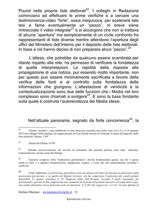 Stefano Mariano – ste.mariano@virgilio.it 12
Riproduzione riservata
Pound nelle proprie liste elettorali22
. I colleghi in Redazione
cominciano ad effettuare le prime verifiche e a cercare una
testimonianza-video “forte”, ossia inequivoca, per sostenere tale
tesi e farne eventualmente un “pezzo”. In breve viene
rintracciato il video integrale23
e si accorgono che non si trattava
di alcuna “apertura” ma semplicemente di un civile confronto fra
rappresentanti di liste diverse mentre attendono l’apertura degli
uffici del Ministero dell’Interno per il deposito delle liste elettorali.
In base a ciò hanno deciso di non preparare alcun “pezzo”.24
L’attesa, che potrebbe da qualcuno essere scambiata per
ritardo rispetto alla rete, ha permesso di verificare la fondatezza
di quelle interpretazioni. La rapidità della risposta alla
propagazione di una notizia, pur essendo molto importante, non
per questo può essere minimamente sacrificata a favore della
verifica delle fonti e al controllo sulla fondatezza delle
informazioni che giungono. L’attestazione di veridicità e la
contestualizzazione sono due delle funzioni che i Media nel loro
complesso sono chiamati a svolgere25
. E sono la base fondante
sulla quale è costruita l’autorevolezza dei Media stessi.
Nell’attuale panorama, segnato da forte concorrenza26
, la
22
Filmato “postato”, ossia pubblicato in rete attraverso youtube.com, nella notte tra il 9 e il 10 gennaio
2013 dove Beppe Grillo dialoga con rappresentanti di Casa Pound davanti al Viminale in attesa del deposito delle
liste elettorali. Durata: 3’49”.
23
Durata del filmato 16’40”
24
Soltanto successivamente, nel servizio di commento alla giornata politica, sono state utilizzate,
contestualizzate, alcune scene del dialogo.
25
Funzioni comprese nella “mediazione giornalistica”, attività fondamentale questa, ma che è spesso
anche (a torto o a ragione) interpretazione, spiegazione, esegesi, e come tale non unanimamente accettata e
condivisa.
26
Fonte Adnkronos: La televisione generalista viene sacrificata sull’altare di Internet, in particolare dalla
generazioni più giovani, e su quello del digitale terrestre, che ha comportato l’esplosione dei canali gratuiti
disponibili. E’ quanto sottolinea il 24° Rapporto Italia dell’Eurispes, secondo il quale soprattutto fra
giovanissimi e giovani la Rete rappresenta uno strumento di erosione del primato televisivo sui tempi dello svago,
una valida alternativa ed un fortissimo polo di attrazione. Il 52,6% dei ragazzi tra i 12 ed i 18 anni afferma di
 