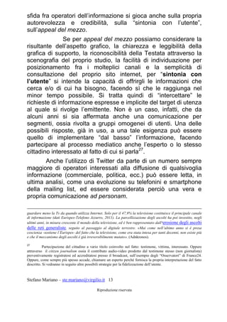 Stefano Mariano – ste.mariano@virgilio.it 13
Riproduzione riservata
sfida fra operatori dell’informazione si gioca anche sulla propria
autorevolezza e credibilità, sulla “sintonia con l’utente”,
sull’appeal del mezzo.
Se per appeal del mezzo possiamo considerare la
risultante dell’aspetto grafico, la chiarezza e leggibilità della
grafica di supporto, la riconoscibilità della Testata attraverso la
scenografia del proprio studio, la facilità di individuazione per
posizionamento fra i molteplici canali e la semplicità di
consultazione del proprio sito internet, per “sintonia con
l’utente” si intende la capacità di offrirgli le informazioni che
cerca e/o di cui ha bisogno, facendo sì che le raggiunga nel
minor tempo possibile. Si tratta quindi di “intercettare” le
richieste di informazione espresse e implicite del target di utenza
al quale si rivolge l’emittente. Non è un caso, infatti, che da
alcuni anni si sia affermata anche una comunicazione per
segmenti, ossia rivolta a gruppi omogenei di utenti. Una delle
possibili risposte, già in uso, a una tale esigenza può essere
quello di implementare “dal basso” l’informazione, facendo
partecipare al processo mediatico anche l’esperto o lo stesso
cittadino interessato al fatto di cui si parla27
.
Anche l’utilizzo di Twitter da parte di un numero sempre
maggiore di operatori interessati alla diffusione di qualsivoglia
informazione (commerciale, politica, ecc.) può essere letta, in
ultima analisi, come una evoluzione su telefonini e smartphone
della mailing list, ed essere considerata perciò una vera e
propria comunicazione ad personam.
guardare meno la Tv da quando utilizza Internet. Solo per il 47,9% la televisione costituisce il principale canale
di informazione (dati Eurispes-Telefono Azzurro, 2011). La parcellizzazione degli ascolti ha poi investito, negli
ultimi anni, in misura crescente il mondo della televisione, ed è ben rappresentato dall‘erosione degli ascolti
delle reti generaliste, seguito al passaggio al digitale terrestre. «Mai come nell’ultimo anno si è presa
coscienza -sostiene l’Eurispes- del fatto che la televisione, come era stata intesa per tanti decenni, non esiste più
e che il meccanismo degli ascolti è già irreversibilmente mutato». (Adnkronos).
27
Partecipazione del cittadino a vario titolo coinvolto nel fatto: testimone, vittima, interessato. Oppure
attraverso il citizen journalism ossia il contributo audio-video prodotto dal testimone stesso (non giornalista)
preventivamente registratosi ed accreditatosi presso il broadcast, sull’esempio degli “Osservatori” di France24.
Oppure, come sempre più spesso accade, chiamare un esperto perché fornisca la propria interpretazione del fatto
descritto. Si vedranno in seguito altre possibili strategie per la fidelizzazione dell’utente.
 