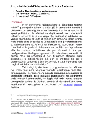 Stefano Mariano – ste.mariano@virgilio.it 14
Riproduzione riservata
3 .- La fruizione dell’informazione: Share e Audience
- Ascolto. Fidelizzazione e partecipazione
- Un “mercato” statico o dinamico?
- Il concetto di Diffusione
Premessa
In un panorama radiotelevisivo di cosiddetto regime
misto28
quale quello italiano, e ancor più in un sistema ove tutti i
concorrenti si sostengono essenzialmente tramite la vendita di
spazi pubblicitari, la rilevazione degli ascolti dei programmi
televisivi consente in primo luogo alle emittenti di attribuire un
valore economico all’unità di tempo per ciascuna fascia oraria
nella quale sono suddivise le ventiquattr’ore di programmazione
e, secondariamente, orienta gli inserzionisti pubblicitari verso
trasmissioni in grado di richiamare un pubblico corrispondente
alle loro attese, individuato sia per dimensioni, sia per
configurazione tipologica (genere, età, istruzione, capacità di
spesa, etc.). La necessità di dati di ascolto affidabili, oggi
essenziale e indispensabile sia per le emittenti sia per i
pianificatori di pubblicità e gli inserzionisti, è stata importante sin
dagli albori della storia televisiva29
.
Tali indagini, che furono progressivamente raffinate
nel corso degli anni, vennero condotte inizialmente dalla Rai,
sino a quando, per rispondere in modo imparziale all’esigenza di
conoscere l’impatto delle inserzioni pubblicitarie nei programmi
delle emittenti commerciali, nel luglio del 1984 venne fondata
un’apposita società: la Auditel, società di rilevazioni televisive,
incaricata di raccogliere e pubblicare dati sull'ascolto televisivo
italiano.
28
Per la presenza di Broadcasting pubblico e privati
29
Già nel 1959 la RAI diede inizio – tramite il Servizio Opinioni – a una indagine campionaria
quotidiana, chiamata “Barometro di ascolto”, di 1.000 persone con almeno 18 anni di età, con una propria rete di
intervistatori. Cfr: Giorgio Marbach*, Alfredo Rizzi**, LE RILEVAZIONI DEGLI ASCOLTI TELEVISIVI,
Passato, presente, prospettive., convegno Roma, maggio 2010, * Rettore di Universitas Mercatorum. **
Professore di Inferenza Statistica, Sapienza Università di Roma
 