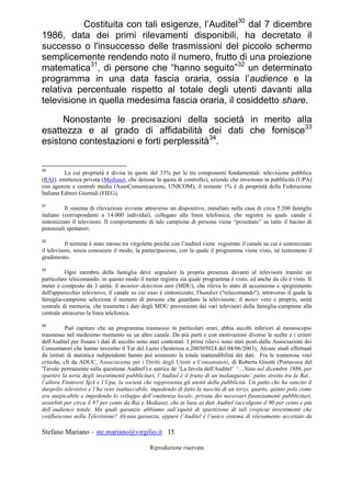 Stefano Mariano – ste.mariano@virgilio.it 15
Riproduzione riservata
Costituita con tali esigenze, l’Auditel30
dal 7 dicembre
1986, data dei primi rilevamenti disponibili, ha decretato il
successo o l'insuccesso delle trasmissioni del piccolo schermo
semplicemente rendendo noto il numero, frutto di una proiezione
matematica31
, di persone che “hanno seguito”32
un determinato
programma in una data fascia oraria, ossia l’audience e la
relativa percentuale rispetto al totale degli utenti davanti alla
televisione in quella medesima fascia oraria, il cosiddetto share.
Nonostante le precisazioni della società in merito alla
esattezza e al grado di affidabilità dei dati che fornisce33
esistono contestazioni e forti perplessità34
.
30
La cui proprietà è divisa in quote del 33% per le tre componenti fondamentali: televisione pubblica
(RAI), emittenza privata (Mediaset, che detiene la quota di controllo), aziende che investono in pubblicità (UPA)
con agenzie e centrali media (AssoComunicazione, UNICOM); il restante 1% è di proprietà della Federazione
Italiana Editori Giornali (FIEG),
31
Il sistema di rilevazione avviene attraverso un dispositivo, installato nella casa di circa 5.200 famiglie
italiane (corrispondenti a 14.000 individui), collegato alla linea telefonica, che registra su quale canale è
sintonizzato il televisore. Il comportamento di tale campione di persone viene “proiettato” su tutto il bacino di
potenziali spettatori.
32
Il termine è stato messo tra virgolette poiché con l’auditel viene registrato il canale su cui è sintonizzato
il televisore, senza conoscere il modo, la partecipazione, con la quale il programma viene visto, né tantomeno il
gradimento.
33
Ogni membro della famiglia deve segnalare la propria presenza davanti al televisore tramite un
particolare telecomando: in questo modo il meter registra sia quale programma è visto, ed anche da chi è visto. Il
meter è composto da 3 unità: il monitor detection unit (MDU), che rileva lo stato di accensione e spegnimento
dell'apparecchio televisivo, il canale su cui esso è sintonizzato; l'handset ("telecomando"), attraverso il quale la
famiglia-campione seleziona il numero di persone che guardano la televisione; il meter vero e proprio, unità
centrale di memoria, che trasmette i dati degli MDU provenienti dai vari televisori della famiglia-campione alla
centrale attraverso la linea telefonica.
34
Può capitare che un programma trasmesso in particolari orari, abbia ascolti inferiori al monoscopio
trasmesso nel medesimo momento su un altro canale. Da più parti e con motivazioni diverse le scelte e i criteri
dell'Auditel per fissare i dati di ascolto sono stati contestati. I primi rilievi sono stati posti dalle Associazioni dei
Consumatori che hanno investito il Tar del Lazio (Sentenza n.200305024 del 04/06/2003). Alcuni studi effettuati
da istituti di statistica indipendenti hanno poi sostenuto la totale inattendibilità dei dati. Fra le numerose voci
critiche, cfr da ADUC, Associazione per i Diritti degli Utenti e Consumatori, di Roberta Gisotti (Portavoce del
'Tavolo permanente sulla questione Auditel') e autrice de ‘La favola dell'Auditel’ “…Nata nel dicembre 1986, per
spartire la torta degli investimenti pubblicitari, l’Auditel è il frutto di un‘malaugurato’ patto stretto tra la Rai ,
l’allora Fininvest SpA e l’Upa, la società che rappresenta gli utenti della pubblicità. Un patto che ha sancito il
duopolio televisivo e l’ha reso inattaccabile, impedendo di fatto la nascita di un terzo, quarto, quinto polo come
era auspicabile e impedendo lo sviluppo dell’emittenza locale, privata dei necessari finanziamenti pubblicitari,
assorbiti per circa il 97 per cento da Rai e Mediaset, che in base ai dati Auditel raccolgono il 90 per cento e più
dell’audience totale. Ma quali garanzie abbiamo sull’equità di spartizione di tali cospicui investimenti che
confluiscono nella Televisione? Alcuna garanzia, eppure l’Auditel è l’unico sistema di rilevamento accettato da
 