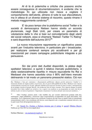 Stefano Mariano – ste.mariano@virgilio.it 16
Riproduzione riservata
Al di là di polemiche e critiche che possono anche
essere conseguenza di strumentalizzazioni, è evidente che la
metodologia fin qui utilizzata non riesce a cogliere il
comportamento dell’utente, almeno di tutte le sue sfaccettature,
ma in attesa di un diverso sistema di riscontro, questo rimane il
metodo maggiormente condiviso35
.
E' da poco tempo che la piattaforma social Twitter e la
società di demoscopica Nielsen hanno stretto un accordo
pluriennale, negli Stati Uniti, per creare un parametro di
valutazione della tv che si basi sul coinvolgimento degli utenti
del social network, esso si chiamerà “Nielsen Twitter Tv Rating”
e sarà disponibile dall’autunno 201336.
La nuova misurazione rappresenta un significativo passo
avanti per l’industria televisiva; in particolare per i broadcaster,
per realizzare contenuti sempre più accattivanti e per gli
inserzionisti per creare campagne pubblicitarie integrate e più
persuasive.
Sin dai primi dati Auditel disponibili, la platea degli
spettatori televisivi, e quindi il relativo mercato pubblicitario, è
stata sostanzialmente ripartita in misura equivalente fra Rai e
Mediaset che hanno assorbito circa il 90% dell’intero mercato
delineando in tal modo un panorama pressoché statico. Ciò non
Rai, Mediaset e Upa per contrattare i finanziamenti pubblicitari. Questo perché attraverso l’Auditel si è
instaurato di fatto un regime di finta concorrenza, dove le quote della pubblicità tra Rai e Mediaset sono rimaste
sostanzialmente invariate da 18 anni, offrendo stabilità ad un mercato lievitato di anno in anno e monopolizzato
da un gruppo ristretto di grandi Marchi, che producono beni di largo consumo. Poco importa dunque ai grandi
investitori che il dato Auditel sia veritiero o no e sapere con esattezza se un programma sia stato visto da un
milione in più o in meno di spettatori: l’importante è mantenere l’esclusiva del più vasto mercato mediatico…”
35
Oltre l’Auditel, esistono anche i dati AudiRai che, pur essendo elaborazioni prodotte dalla Rai,
mantengono ampia affidabilità, e forniscono valori sostanzialmente sovrapponibili con quelli dell'Auditel. Tale
consonanza fra le elaborazioni tuttavia non certificano l'esattezza dei dati stessi in quanto frutto di metodologie
sostanzialmente simili e non considerano altri device, ossia dispositivi atti a visualizzare contenuti televisivi, con
le quali si può fruire del programma televisivo..
36
Cfr: Social Tv: Twitter e Nielsen insieme per il rating di quezal (Matteo Bayre),
Pubblicato il 19 dic 2012 su www.digidivide,it
 