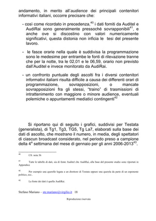 Stefano Mariano – ste.mariano@virgilio.it 18
Riproduzione riservata
andamento, in merito all’audience dei principali contenitori
informativi italiani, occorre precisare che:
- così come ricordato in precedenza,40
i dati forniti da Auditel e
AudiRai sono generalmente pressoché sovrapponibili41
, e
anche ove si discostino con valori numericamente
significativi, questa distonia non inficia le tesi del presente
lavoro.
- le fasce orarie nella quale è suddivisa la programmazione
sono le medesime per entrambe le fonti di rilevazione tranne
che per la notte, tra le 02,01 e le 06,59, orario non previsto
dall’Auditel e invece monitorato da AudiRai.
- un confronto puntuale degli ascolti fra i diversi contenitori
informativi italiani risulta difficile a causa dei differenti orari di
programmazione, sovrapposizioni, o mancate
sovrapposizioni fra gli stessi, “traino” di trasmissioni di
intrattenimento con maggiore o minore audience, eventuali
polemiche o appuntamenti mediatici contingenti42
Si riportano qui di seguito i grafici, suddivisi per Testata
(generalista), di Tg1, Tg3, TG5, Tg La7, elaborati sulla base dei
dati di ascolto, che mostrano il numero, in media, degli spettatori
di ciascun broadcast considerato, nel periodo preso a campione
della 4a
settimana del mese di gennaio per gli anni 2006-201343
.
40
Cfr. nota 36
41
Tutte le tabelle di dati, sia di fonte Auditel che AudiRai, alla base del presente studio sono riportati in
Appendice
42
Per esempio una querelle legata a un direttore di Testata oppure una querela da parte di un esponente
politico, ecc..
43
La fonte dei dati è quella AudiRai.
 