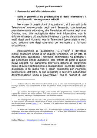 Stefano Mariano – ste.mariano@virgilio.it 2
Riproduzione riservata
Appunti per il seminario
1. Panoramica sull’offerta informativa
- Dalla tv generalista alla proliferazione di “fonti informative”: il
cambiamento , conseguenze e criticità
Nel corso di questi ultimi cinquant’anni1
, si è passati dalla
Televisione2
mono-canale degli anni Sessanta, con funzione
prevalentemente educativa, alle Televisioni distraenti degli anni
Ottanta, sino alla molteplicità delle fonti informative, con la
diffusione sempre più capillare di internet a partire dalla seconda
metà degli anni Novanta, ove le Televisioni (generaliste e non)
sono soltanto uno degli strumenti per conoscere e formarsi
un’opinione.
Relativamente al quadriennio 1976-19803
è doveroso
inoltre osservare l’inizio di un duplice fenomeno. Da un lato, la
nascita delle cosiddette Televisioni commerciali ha prodotto il
già accennato effetto distraente, con l’offerta da parte di questi
nuovi soggetti nel panorama televisivo italiano di programmi
mirati al puro intrattenimento e assecondanti i gusti del pubblico,
divenendo in tal modo veri e propri contenitori per inserzioni
pubblicitarie; dall’altro, si può registrare il definitivo abbandono
dell’informazione unica e governativa,4
con la nascita di una
1
Vedremo nel corso della trattazione che i periodi in cui si sono avuti mutamenti profondi, sia di
tecnologie e offerte, sia di comportamenti da parte dei potenziali fruitori, occupano spazi temporali assai più
ridotti
2
Qui s’intende nell’accezione più ampia, come insieme della programmazione veicolata attraverso
l’apparecchio televisivo. Più oltre il sostantivo viene usato per indicare sia le Emittenti televisive (Broascasting e
Network televisivi), sia i singoli canali appartenenti a una medesima emittente
3
Nel ristretto periodo che inizia con il 1976, quando una sentenza della Corte Costituzionale, la 202 del
28 luglio, autorizza le trasmissioni via etere purché di ambito locale (Da questa esperienza nasce Telemilano 58,
che successivamente diventa Canale 5) e il 15 dicembre 1979, data di inizio delle trasmissioni di Rai3 e del
relativo telegiornale
4
In primis con l’attuazione della legge 103/75, la cosiddetta legge di riforma della RAI, che segna un
cambiamento nella storia della televisione; da questo momento la TV di Stato passa dal controllo del Governo a
quello del Parlamento: nasce così ufficialmente la lottizzazione.
 