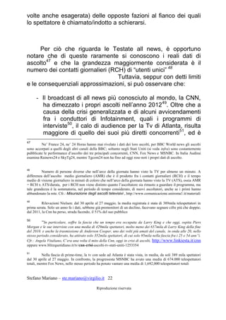 Stefano Mariano – ste.mariano@virgilio.it 22
Riproduzione riservata
volte anche esagerata) delle opposte fazioni al fianco dei quali
lo spettatore è chiamato/indotto a schierarsi.
Per ciò che riguarda le Testate all news, è opportuno
notare che di queste raramente si conoscono i reali dati di
ascolto47
e che la grandezza maggiormente considerata è il
numero dei contatti giornalieri (RCH) di “utenti unici” 48
Tuttavia, seppur con detti limiti
e le consequenziali approssimazioni, si può osservare che:
- Il broadcast di all news più conosciuto al mondo, la CNN,
ha dimezzato i propri ascolti nell’anno 201249
. Oltre che a
causa della crisi generalizzata e di alcuni avvicendamenti
fra i conduttori di Infotainment, quali i programmi di
interviste50
, il calo di audience per la Tv di Atlanta, risulta
maggiore di quello dei suoi più diretti concorrenti51
, ed è
47
Ne’ France 24, ne’ 24 Horas hanno mai rivelato i dati dei loro ascolti, per BBC World news gli ascolti
sono accorpati a quelli degli altri canali della BBC; soltanto negli Stati Uniti (si veda infra) sono costantemente
pubblicate le performance d’ascolto dei tre principali concorrenti, CNN, Fox News e MSNBC. In Italia Audirai
esamina Rainews24 e SkyTg24, mentre Tgcom24 non ha fino ad oggi reso noti i propri dati di ascolto.
48
Numero di persone diverse che nell’arco della giornata hanno visto la TV per almeno un minuto. A
differenza dell’ascolto medio giornaliero (AMR) che è il prodotto fra i contatti giornalieri (RCH) e il tempo
medio di visione giornaliero in minuti di coloro che nell’arco della giornata hanno visto la TV (ATS), ossia AMR
= RCH x ATS/durata, per i RCH non viene distinto quanto l’ascoltatore sia rimasto a guardare il programma, ma
tale grandezza è la sommatoria, nel periodo di tempo considerato, di nuovi ascoltatori, anche se i primi hanno
abbandonato la rete. Cfr.: Misurazione degli ascolti televisivi , http://www.comunicazione.uniroma1.it/materiali
49
Rilevazioni Nielsen: dal 30 aprile al 27 maggio, la media registrata è stata di 389mila telespettatori in
prima serata. Solo un anno fa i dati, sebbene già premonitori di un declino, facevano segnare cifre più che doppie;
dal 2011, la Cnn ha perso, strada facendo, il 51% del suo pubblico
50
“In particolare, soffre la fascia che un tempo era occupata da Larry King e che oggi, ospita Piers
Morgan e le sue interviste con una media di 429mila spettatori, molto meno dei 657mila di Larry King della fine
del 2010. e anche la trasmissione di Anderson Cooper, uno dei volti più amati del canale, in onda alle 20, nello
stesso periodo considerato, ha attirato solo 352mila spettatori, di cui solo 95mila nella fascia fra i 25 e 54 ann”i.
Cfr.: Angela Vitaliano, C’era una volta il mito della Cnn, oggi in crisi di ascolti, http://www.linkiesta.it/cnn
oppure www.blitzquotidiano.it/tv/cnn-crisi-ascolti-tv-stati-uniti-1253354
51
Nella fascia di prime-time, la tv con sede ad Atlanta è stata vista, in media, da soli 389 mila spettatori
dal 30 aprile al 27 maggio. In confronto, la progressista MSNBC ha avuto una media di 674.000 telespettatori
totali, mentre Fox News, nello stesso periodo ha potuto vantare una media di 1,692,000 telespettatori totali
 