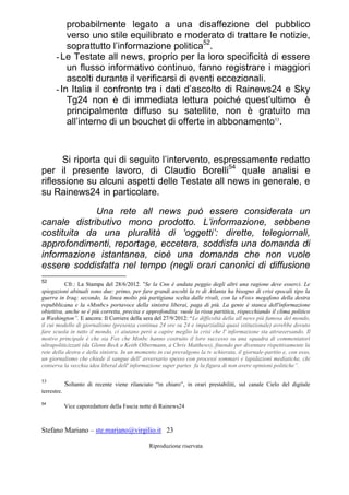 Stefano Mariano – ste.mariano@virgilio.it 23
Riproduzione riservata
probabilmente legato a una disaffezione del pubblico
verso uno stile equilibrato e moderato di trattare le notizie,
soprattutto l’informazione politica52
.
-Le Testate all news, proprio per la loro specificità di essere
un flusso informativo continuo, fanno registrare i maggiori
ascolti durante il verificarsi di eventi eccezionali.
-In Italia il confronto tra i dati d’ascolto di Rainews24 e Sky
Tg24 non è di immediata lettura poiché quest’ultimo è
principalmente diffuso su satellite, non è gratuito ma
all’interno di un bouchet di offerte in abbonamento53
.
Si riporta qui di seguito l’intervento, espressamente redatto
per il presente lavoro, di Claudio Borelli54
quale analisi e
riflessione su alcuni aspetti delle Testate all news in generale, e
su Rainews24 in particolare.
Una rete all news può essere considerata un
canale distributivo mono prodotto. L’informazione, sebbene
costituita da una pluralità di ‘oggetti’: dirette, telegiornali,
approfondimenti, reportage, eccetera, soddisfa una domanda di
informazione istantanea, cioè una domanda che non vuole
essere soddisfatta nel tempo (negli orari canonici di diffusione
52
Cfr.: La Stampa del 28/6/2012. “Se la Cnn è andata peggio degli altri una ragione deve esserci. Le
spiegazioni abituali sono due: primo, per fare grandi ascolti la tv di Atlanta ha bisogno di crisi epocali tipo la
guerra in Iraq; secondo, la linea molto più partigiana scelta dalle rivali, con la «Fox» megafono della destra
repubblicana e la «Msnbc» portavoce della sinistra liberai, paga di più. La gente è stanca dell'informazione
obiettiva, anche se è più corretta, precisa e approfondita: vuole la rissa partitica, rispecchiando il clima politico
a Washington”. E ancora: Il Corriere della sera del 27/9/2012: “Le difficoltà della all news più famosa del mondo,
il cui modello di giornalismo (presenza continua 24 ore su 24 e imparzialità quasi istituzionale) avrebbe dovuto
fare scuola in tutto il mondo, ci aiutano però a capire meglio la crisi che l' informazione sta attraversando. Il
motivo principale è che sia Fox che Msnbc hanno costruito il loro successo su una squadra di commentatori
ultrapoliticizzati (da Glenn Beck a Keith Olbermann, a Chris Matthews), finendo per diventare rispettivamente la
rete della destra e della sinistra. In un momento in cui prevalgono la tv schierata, il giornale-partito e, con esso,
un giornalismo che chiede il sangue dell' avversario spesso con processi sommari e lapidazioni mediatiche, chi
conserva la vecchia idea liberal dell' informazione super partes fa la figura di non avere opinioni politiche”.
53
Soltanto di recente viene rilanciato “in chiaro”, in orari prestabiliti, sul canale Cielo del digitale
terrestre.
54
Vice caporedattore della Fascia notte di Rainews24
 