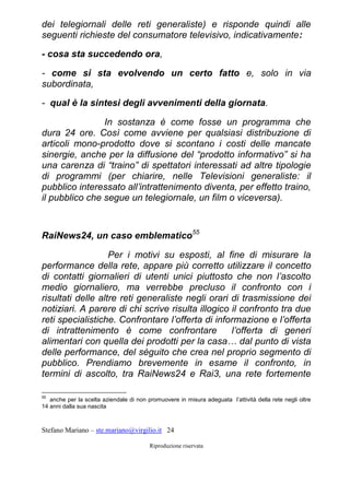Stefano Mariano – ste.mariano@virgilio.it 24
Riproduzione riservata
dei telegiornali delle reti generaliste) e risponde quindi alle
seguenti richieste del consumatore televisivo, indicativamente:
- cosa sta succedendo ora,
- come si sta evolvendo un certo fatto e, solo in via
subordinata,
- qual è la sintesi degli avvenimenti della giornata.
In sostanza è come fosse un programma che
dura 24 ore. Così come avviene per qualsiasi distribuzione di
articoli mono-prodotto dove si scontano i costi delle mancate
sinergie, anche per la diffusione del “prodotto informativo” si ha
una carenza di “traino” di spettatori interessati ad altre tipologie
di programmi (per chiarire, nelle Televisioni generaliste: il
pubblico interessato all’intrattenimento diventa, per effetto traino,
il pubblico che segue un telegiornale, un film o viceversa).
RaiNews24, un caso emblematico55
Per i motivi su esposti, al fine di misurare la
performance della rete, appare più corretto utilizzare il concetto
di contatti giornalieri di utenti unici piuttosto che non l’ascolto
medio giornaliero, ma verrebbe precluso il confronto con i
risultati delle altre reti generaliste negli orari di trasmissione dei
notiziari. A parere di chi scrive risulta illogico il confronto tra due
reti specialistiche. Confrontare l’offerta di informazione e l’offerta
di intrattenimento è come confrontare l’offerta di generi
alimentari con quella dei prodotti per la casa… dal punto di vista
delle performance, del sèguito che crea nel proprio segmento di
pubblico. Prendiamo brevemente in esame il confronto, in
termini di ascolto, tra RaiNews24 e Rai3, una rete fortemente
55
anche per la scelta aziendale di non promuovere in misura adeguata l’attività della rete negli oltre
14 anni dalla sua nascita
 
