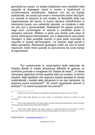 Stefano Mariano – ste.mariano@virgilio.it 27
Riproduzione riservata
giornalisti sul campo. Le testate tradizionali sono imbattibili nella
capacità di dispiegare mezzi e uomini e trasformarli in
un’informazione accattivante. Seppure non sia un testata
tradizionale, tra questi può esser e annoverata anche SkyTg24.
La velocità di reazione di una testata, la flessibilità della sua
organizzazione del lavoro, è invece decisiva nell’affrontare in
brevissimo tempo una catastrofe naturale, un incidente o tutto
ciò che non è preventivabile. RaiNews24 ha saputo costruire,
negli anni, un’immagine di velocità e credibilità anche in
situazioni precarie. Mettere in piedi una diretta sulla base di
poche informazioni frammentarie, con a disposizione solo poche
immagini, è stato possibile avendo in gran parte rinunciato al
requisito di ‘pulizia dell’immagine’. La risposta degli ascolti è
stata esemplare: Rainews24 guadagna molto nei casi di eventi
imprevisti, molto meno quando la concorrenza ha avuto tempo
di organizzarsi.
Pur conservando le osservazioni testé elaborate da
Claudio Borelli in merito all’estrema difficoltà di operare un
confronto puntuale e omogeneo fra Testate all news56
, si ritiene
comunque opportuno fornire qualche dato sul numero, in termini
assoluti, degli spettatori che seguono questa tipologia di canale
suddividendo i risultati delle rilevazioni in tre casi campione: A)
assenza eventi eccezionali57
; B) eventi eccezionali previsti in
anticipo58
; C) eventi eccezionali non previsti59
.
56
Anche per una diversa composizione di pubblico, specialmente in termini di età, fra le Testate
57
Valore medio degli spettatori che hanno seguito un determinato notiziario in assenza di eventi
eccezionali
58
Valore medio degli spettatori che hanno seguito una particolare diretta preannunciata, come ad esempio
l’elezione del papa oppure del presidente della Repubblica.
59
Valore medio degli spettatori che hanno seguito una particolare diretta per raccontare un evento
imprevisto, come ad esempio l’annuncio delle dimissioni del papa oppure la cronaca di un terremoto.
 
