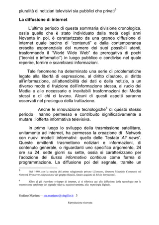 Stefano Mariano – ste.mariano@virgilio.it 3
Riproduzione riservata
pluralità di notiziari televisivi sia pubblici che privati5
La diffusione di internet
L’ultimo periodo di questa sommaria divisione cronologica,
ossia quello che è stato individuato dalla metà degli anni
Novanta in poi, è caratterizzato da una grande diffusione di
internet quale bacino di “contenuti” e dalla contemporanea
crescita esponenziale del numero dei suoi possibili utenti,
trasformando il “World Wide Web” da prerogativa di pochi
(“tecnici e informatici”) in luogo pubblico e condiviso nel quale
reperire, fornire e scambiarsi informazioni.
Tale fenomeno ha determinato una serie di problematiche
legate alla libertà di espressione, al diritto d’autore, al diritto
all’informazione, all’attendibilità dei dati e delle notizie, a un
diverso modo di fruizione dell’informazione stessa, al ruolo dei
Media e alle necessarie o inevitabili trasformazioni dei Media
stessi e di chi ci lavora. Alcuni di questi aspetti saranno
osservati nel prosieguo della trattazione.
Anche le innovazione tecnologiche6
di questo stesso
periodo hanno permesso e contribuito significativamente a
mutare l’offerta informativa televisiva.
In primo luogo lo sviluppo della trasmissione satellitare,
unitamente ad internet, ha permesso la creazione di Network
con nuovi modelli informativi: quello delle Testate All news”.
Queste emittenti trasmettono notiziari e informazioni, di
contenuto generale, o riguardanti uno specifico argomento, 24
ore su 24, sette giorni su sette, ossia si caratterizzano per
l’adozione del flusso informativo continuo come forma di
programmazione. La diffusione poi del segnale, tramite un
5
Nel 1980, con la nascita del primo telegiornale privato (Contatto, direttore Maurizio Costanzo) sul
Network Primarete Indipendente del gruppo Rizzoli, futuro acquisto di Silvio Berlusconi).
6
Oltre al già ricordato sviluppo di internet, ci si riferisce qui alla diffusione della tecnologia per la
trasmissione satellitare del segnale video e, successivamente, alla tecnologia digitale.
 