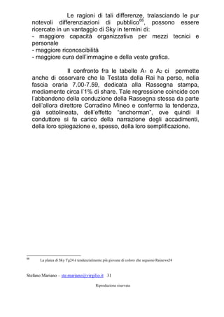 Stefano Mariano – ste.mariano@virgilio.it 31
Riproduzione riservata
Le ragioni di tali differenze, tralasciando le pur
notevoli differenziazioni di pubblico66
, possono essere
ricercate in un vantaggio di Sky in termini di:
- maggiore capacità organizzativa per mezzi tecnici e
personale
- maggiore riconoscibilità
- maggiore cura dell’immagine e della veste grafica.
Il confronto fra le tabelle A1 e A2 ci permette
anche di osservare che la Testata della Rai ha perso, nella
fascia oraria 7.00-7.59, dedicata alla Rassegna stampa,
mediamente circa l’1% di share. Tale regressione coincide con
l’abbandono della conduzione della Rassegna stessa da parte
dell’allora direttore Corradino Mineo e conferma la tendenza,
già sottolineata, dell’effetto “anchorman”, ove quindi il
conduttore si fa carico della narrazione degli accadimenti,
della loro spiegazione e, spesso, della loro semplificazione.
66
La platea di Sky Tg24 è tendenzialmente più giovane di coloro che seguono Rainews24
 