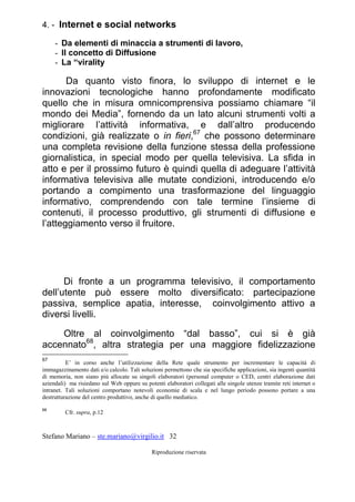 Stefano Mariano – ste.mariano@virgilio.it 32
Riproduzione riservata
4. - Internet e social networks
- Da elementi di minaccia a strumenti di lavoro,
- Il concetto di Diffusione
- La “virality
Da quanto visto finora, lo sviluppo di internet e le
innovazioni tecnologiche hanno profondamente modificato
quello che in misura omnicomprensiva possiamo chiamare “il
mondo dei Media”, fornendo da un lato alcuni strumenti volti a
migliorare l’attività informativa, e dall’altro producendo
condizioni, già realizzate o in fieri,67
che possono determinare
una completa revisione della funzione stessa della professione
giornalistica, in special modo per quella televisiva. La sfida in
atto e per il prossimo futuro è quindi quella di adeguare l’attività
informativa televisiva alle mutate condizioni, introducendo e/o
portando a compimento una trasformazione del linguaggio
informativo, comprendendo con tale termine l’insieme di
contenuti, il processo produttivo, gli strumenti di diffusione e
l’atteggiamento verso il fruitore.
Di fronte a un programma televisivo, il comportamento
dell’utente può essere molto diversificato: partecipazione
passiva, semplice apatia, interesse, coinvolgimento attivo a
diversi livelli.
Oltre al coinvolgimento “dal basso”, cui si è già
accennato68
, altra strategia per una maggiore fidelizzazione
67
E’ in corso anche l’utilizzazione della Rete quale strumento per incrementare le capacità di
immagazzinamento dati e/o calcolo. Tali soluzioni permettono che sia specifiche applicazioni, sia ingenti quantità
di memoria, non siano più allocate su singoli elaboratori (personal computer o CED, centri elaborazione dati
aziendali) ma risiedano sul Web oppure su potenti elaboratori collegati alle singole utenze tramite reti internet o
intranet. Tali soluzioni comportano notevoli economie di scala e nel lungo periodo possono portare a una
destrutturazione del centro produttivo, anche di quello mediatico.
68
Cfr. supra, p.12
 