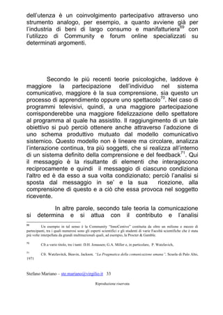 Stefano Mariano – ste.mariano@virgilio.it 33
Riproduzione riservata
dell’utenza è un coinvolgimento partecipativo attraverso uno
strumento analogo, per esempio, a quanto avviene già per
l’industria di beni di largo consumo e manifatturiera69
con
l’utilizzo di Community e forum online specializzati su
determinati argomenti.
Secondo le più recenti teorie psicologiche, laddove è
maggiore la partecipazione dell’individuo nel sistema
comunicativo, maggiore è la sua comprensione, sia questo un
processo di apprendimento oppure uno spettacolo70
. Nel caso di
programmi televisivi, quindi, a una maggiore partecipazione
corrisponderebbe una maggiore fidelizzazione dello spettatore
al programma al quale ha assistito. Il raggiungimento di un tale
obiettivo si può perciò ottenere anche attraverso l’adozione di
uno schema produttivo mutuato dal modello comunicativo
sistemico. Questo modello non è lineare ma circolare, analizza
l’interazione continua, tra più soggetti, che si realizza all’interno
di un sistema definito della comprensione e del feedback71
. Qui
il messaggio è la risultante di elementi che interagiscono
reciprocamente e quindi il messaggio di ciascuno condiziona
l'altro ed è da esso a sua volta condizionato; perciò l’analisi si
sposta dal messaggio in se’ e la sua ricezione, alla
comprensione di questo e a ciò che essa provoca nel soggetto
ricevente.
In altre parole, secondo tale teoria la comunicazione
si determina e si attua con il contributo e l’analisi
69
Un esempio in tal senso è la Community “InnoCentive” costituita da oltre un milione e mezzo di
partecipanti, tra i quali numerosi sono gli esperti scientifici e gli studenti di varie Facoltà scientifiche che è stata
più volte interpellata da grandi multinazionali quali, ad esempio, la Procter & Gamble.
70
Cfr.a vario titolo, tra i tanti: D.H. Jonassen; G.A. Miller e, in particolare, P. Watzlavich,
71
Cfr. Watzlavitck, Beavin, Jackson, “La Pragmatica della comunicazione umana”, Scuola di Palo Alto,
1971
 