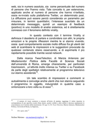 Stefano Mariano – ste.mariano@virgilio.it 36
Riproduzione riservata
web, sia in numero assoluto, sia come percentuale del numero
di persone che l'hanno visto. Tale concetto è, per estensione,
applicato anche al numero di persone che hanno ri-twittato,
ossia re-inviato sulla piattaforma Twitter, un determinato post.
La diffusione può essere perciò considerata un parametro per
misurare, in termini quantitativi, l’interesse suscitato da un
determinato messaggio, quindi un esempio di feedback
(positivo) in uno modello di analisi sistemica, ed è strettamente
connesso con il fenomeno definito virality.
In questo contesto con il termine Virality si
definisce il desiderio di parlare e condividere con altri, le proprie
emozioni e le proprie riflessioni mentre le si stanno vivendo;
ossia quel comportamento sociale molto diffuso fra gli utenti del
web di scambiarsi le impressioni e le suggestioni provocate da
qualsiasi contenuto stiano osservando, e di esprimerle il più
rapidamente possibile tramite social network.
Dalla ricerca TweeTelection, di Marzia Antenore per
Mediamonitor Politica della Facoltà di Scienze Sociali
dell’università di Roma, emerge chiaramente, per particolari
trasmissioni, un’attività molto intensa su Twitter e su Facebook
da parte degli spettatori relativamente al programma televisivo
cui stanno assistendo72
.
Un tale scambio di impressioni e commenti si
autoalimenta e coinvolge anche utenti che non stanno seguendo
il programma in oggetto, inducendoli in qualche caso a
sintonizzarsi a loro volta su di esso73
.
72
il numero di tweet comincia a crescere all’inizio di puntata, raggiunge il valore massimo in
corrispondenza di uno specifico evento (frase shock, scontro verbale o altro simile) e decresce rapidamente in
concomitanza con il termine della trasmissione. Cfr. pp. 8 e 10: Tweet Telection, Marzia Antenore, Mediamonitor
Politica, Università di Roma, La Sapienza,.
73
Cfr. supra, nota 14
 