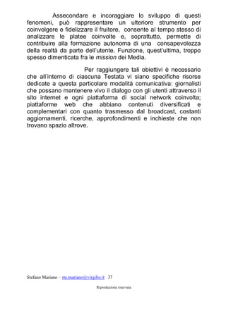 Stefano Mariano – ste.mariano@virgilio.it 37
Riproduzione riservata
Assecondare e incoraggiare lo sviluppo di questi
fenomeni, può rappresentare un ulteriore strumento per
coinvolgere e fidelizzare il fruitore, consente al tempo stesso di
analizzare le platee coinvolte e, soprattutto, permette di
contribuire alla formazione autonoma di una consapevolezza
della realtà da parte dell’utente. Funzione, quest’ultima, troppo
spesso dimenticata fra le mission dei Media.
Per raggiungere tali obiettivi è necessario
che all’interno di ciascuna Testata vi siano specifiche risorse
dedicate a questa particolare modalità comunicativa: giornalisti
che possano mantenere vivo il dialogo con gli utenti attraverso il
sito internet e ogni piattaforma di social network coinvolta;
piattaforme web che abbiano contenuti diversificati e
complementari con quanto trasmesso dal broadcast, costanti
aggiornamenti, ricerche, approfondimenti e inchieste che non
trovano spazio altrove.
 