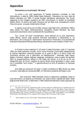 Stefano Mariano – ste.mariano@virgilio.it 38
Riproduzione riservata
Appendice
Panoramica su le principali “All news”
La prima e più nota esperienza di Testata televisiva mondiale, di sola
informazione, è stata la CNN (Cable News Network), Televisione via cavo nata ad
Atlanta (Georgia) nel 1980. Il canale fondato dall’editore statunitense Ted Turner
raggiunse la sua maggior audience nel 1991 raccontando “in diretta” la cosiddetta
Desert Storm, la Guerra del Golfo (Persico) che gli Stati Uniti combatterono contro
l’Iraq che aveva occupato militarmente il Kwait.
In aperta concorrenza con la CNN, sempre negli Stati Uniti, nell’ottobre 1996 è
stata creata Fox News, dell’imprenditore australiano Rupert Murdoch. Da molti
osservatori statunitensi viene considerata filo-repubblicana.
Tra i canali “all news” monotematici, ossia dedicati ad un solo argomento,
molto diffusa, specie negli ambienti finanziari statunitensi, è Bloomberg tv. La
televisione, che si occupa di informazione economica e finanziaria, è di proprietà del
finanziere statunitense Michael Bloomberg, attualmente anche sindaco di New York.
In Europa il primo esempio di “all news” è stata Euronews, nata il 1º gennaio
1993 con sede operativa a Ecully, vicino Lione (Francia). Frutto della collaborazione
di diverse televisioni nazionali europee tra le quali la RAI e di alcuni Paesi del
Continente africano che si affacciano sul Mediterraneo74
, trasmette nelle lingue:
italiano, francese, inglese, tedesco, spagnolo, portoghese, russo e arabo. Da gennaio
2001 la programmazione, diffusa in 102 Paesi nel mondo, è di 24 ore su 24 con
telegiornali ogni 30 minuti, costituiti da servizi filmati senza giornalisti in video, ossia
con il cosiddetto “fuori campo”75
e approfondimenti su temi di attualità e di interesse
europeo.
Una delle più autorevoli “all news” a livello mondiale è la BBC World con sede
a Londra, nata dalla più conosciuta BBC, la Televisione pubblica del Regno unito.
Dal novembre 1996 trasmette anche la televisione satellitare araba di
sola informzione, Al Jazeera (La Penisola), con sede a Doha, capitale del Qatar, Stato
degli Emirati Arabi Uniti. In alternativa <<alle tradizionali televisioni arabe oppresse da
74
Da notare che Euronews rappresenta anche il primo esempio di collaborazione tra emittenti televisive
europee e Televisioni arabe. Attualmente, le Televisioni partecipanti sono 19: Rai (Italia), France Television
(Francia), TMC-Monte Carlo (P.to di Monaco), RTBF (Belgio), RTE (Irlanda), SSR (Svizzera), TVE (Spagna),
RTP (Portogallo), ERT (Grecia), RTVSLO (Slovenia), CT (Rep. Ceca), PBS TVM (Malta), YLE (Finlandia),
RTR (Russia), TVR (Romania), ENT (Algeria), ERTV (Egitto), ERTT (Tunisia), CYBC (Cipro).
75
Servizi filmati con voce “fuori campo” del giornalista che legge il testo.
 
