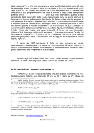Stefano Mariano – ste.mariano@virgilio.it 39
Riproduzione riservata
tabù e censura76
>> e che non superavano e superano i limitati confini nazionali, ora,
le popolazioni arabe <<possono vedere loro stesse e il mondo attraverso gli occhi
degli Arabi77
>>. Al Jazeera rappresenta la prima televisione non occidentale che
attraverso la sua programmazione dà voce e identità a larga parte dell’opinione
pubblica araba. Dalle sue prime trasmissioni, quando è stata
considerata dagli osservatori della realtà mediorientale come un primo esempio di
Informazione libera e indipendente, l’emittente del Qatar è stata via via accusata di
collusione con il terrorismo e l’estremismo islamico, in quanto strumento di diffusione
e amplificazione dei comunicati di Osama bin Laden, e comunque portatrice di verità
non sempre gradite al mondo occidentale78
. La presenza poi nel suo Consiglio di
Amministrazione dello sceicco al-Qardawi, importante figura dell’ortodossia islamica e
il fatto <<che sia rimasta una certa ambiguità di fondo nel non denunciare
chiaramente il fenomeno dei terroristi kamikaze (…) rendono complessa l’analisi del
fenomeno Al Jazeera79
>>. E’ comunque da considerare che buona parte del suo
personale giornalistico e tutti i caporedattori, sino ad oggi, ha avuto esperienze presso
la BBC inglese80
.
A partire dal 2007 l’emittente di Doha ha reso operativa un canale
internazionale in lingua inglese che trasme da Londra notiziari 24 ore su 24 in tutto il
mondo, costituendo in tal modo il primo esempio di televisione araba rivolta alla vasta
platea occidentale che comprende la lingua inglese.
Sempre negli Emirati Arabi Uniti, dal 3 marzo 2003 trasmette un’altra emittente
satellitare “all news”, Al Arabyia con sede a Dubai City, capitale del Dubai.
Le All news in Italia, l’esperienza di Rainews 24.
RAINEWS 24 è una Testata giornalistica televisiva digitale satellitare della Rai-
Radiotelevisione italiana, che trasmette 24 ore su 24, 7 giorni su 781
, ideata da
76
Wadah Khanfar, direttore generale di Al Jazeera, intervento in occasione della presentazione a Roma
del libro di Donatella Della Ratta, Al Jazeera. Media e società arabe nel nuovo millennio, Roma 2005, citato in
“InnovAzioni”, Rivista di cultura politica, gennaio-febbraio 2006, pag. 143.
77
Wadah Khanfar, Ibidem, pag. 145
78
E’ da ricordare a questo proposito che militari statunitensi hanno bombardato la sede di Al Jazeera a
Baghdad durante l’offensiva militare contro Saddam Hussein.
79
Khaled Fuad Allam, Una tv al di là della Koiné araba, in “InnovAzioni”, op.cit., pag. 148
80
Cfr. Wadah Khanfar, Op. cit., pag. 145
81
Tramite il satellite geostazionario “Hot bird”, il segnale può essere captato in tutta l’Europa
continentale, i Paesi del Maghreb e del Bacino del Mediterraneo, nel Vicino Oriente e nel Medio Oriente sino alla
regione occidentale del Pakistan.
 
